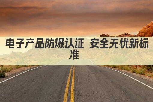 电子产品防爆认证 安全无忧新标准 