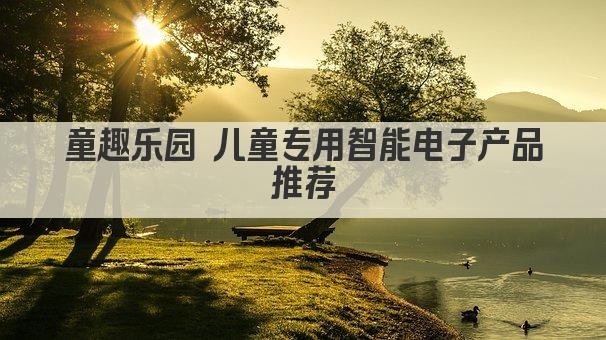 童趣乐园 儿童专用智能电子产品推荐