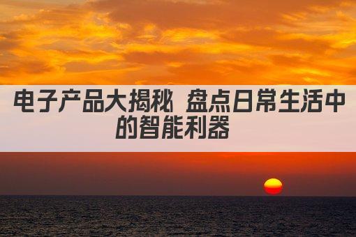 电子产品大揭秘 盘点日常生活中的智能利器 
