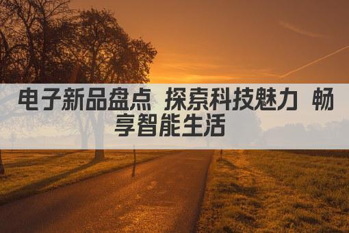 电子新品盘点 探索科技魅力 畅享智能生活 