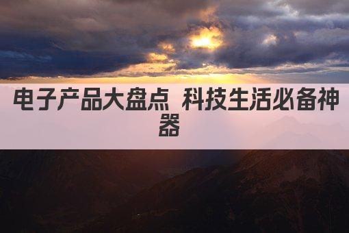 电子产品大盘点 科技生活必备神器 