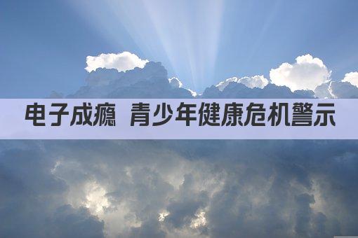 电子成瘾 青少年健康危机警示