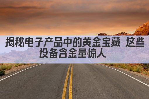 揭秘电子产品中的黄金宝藏 这些设备含金量惊人 