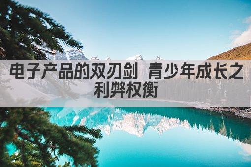 电子产品的双刃剑 青少年成长之利弊权衡