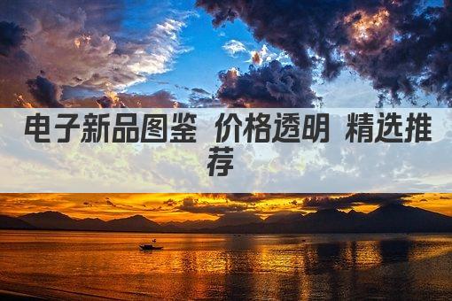 电子新品图鉴 价格透明 精选推荐 